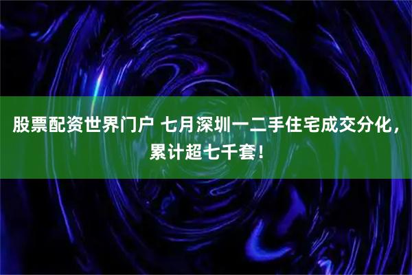 股票配资世界门户 七月深圳一二手住宅成交分化，累计超七千套！