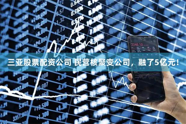 三亚股票配资公司 民营核聚变公司，融了5亿元！