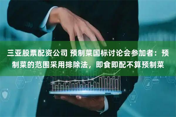 三亚股票配资公司 预制菜国标讨论会参加者：预制菜的范围采用排除法，即食即配不算预制菜