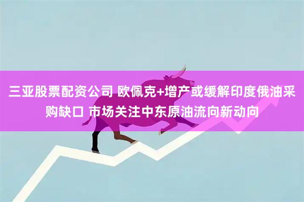 三亚股票配资公司 欧佩克+增产或缓解印度俄油采购缺口 市场关注中东原油流向新动向