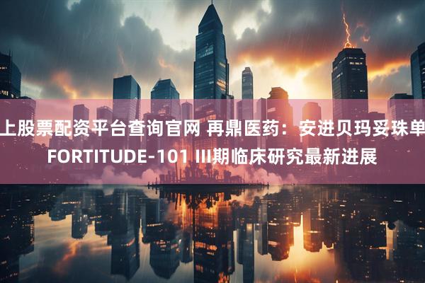 线上股票配资平台查询官网 再鼎医药：安进贝玛妥珠单抗FORTITUDE-101 III期临床研究最新进展