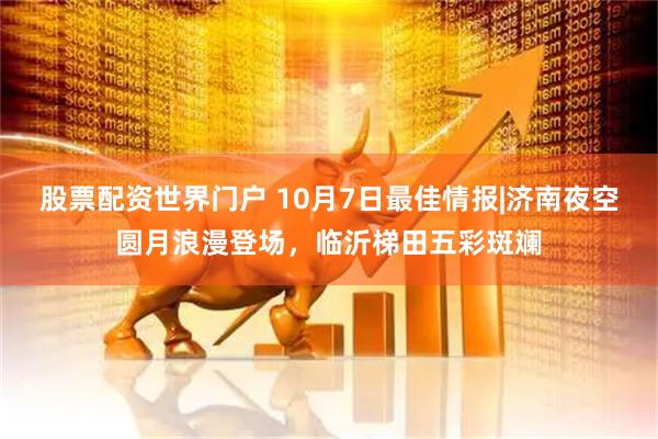股票配资世界门户 10月7日最佳情报|济南夜空圆月浪漫登场，临沂梯田五彩斑斓