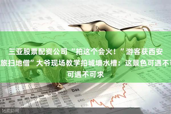 三亚股票配资公司 “拍这个会火！”游客获西安“文旅扫地僧”大爷现场教学拍城墙水槽：这景色可遇不可求
