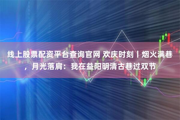 线上股票配资平台查询官网 欢庆时刻丨烟火满巷，月光落肩：我在益阳明清古巷过双节