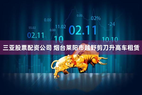 三亚股票配资公司 烟台莱阳市越野剪刀升高车租赁