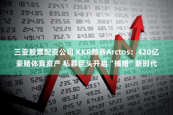 三亚股票配资公司 KKR鲸吞Arctos：420亿豪赌体育资产 私募巨头开启“捕猎”新时代