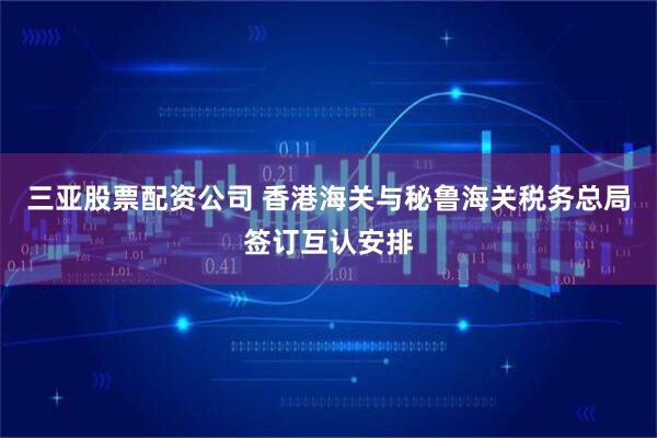 三亚股票配资公司 香港海关与秘鲁海关税务总局签订互认安排