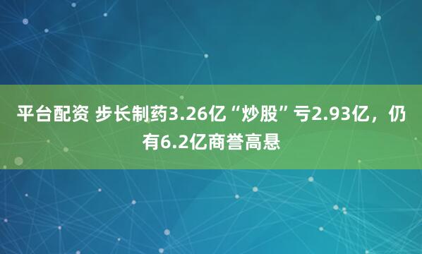 平台配资 步长制药3.26亿“炒股”亏2.93亿，仍有6.2亿商誉高悬