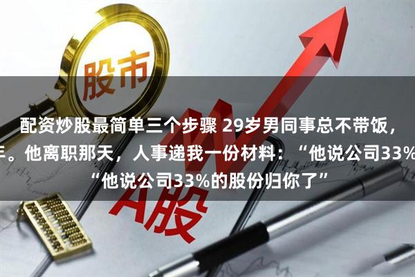 配资炒股最简单三个步骤 29岁男同事总不带饭，我分他吃了两年。他离职那天，人事递我一份材料：“他说公司33%的股份归你了”