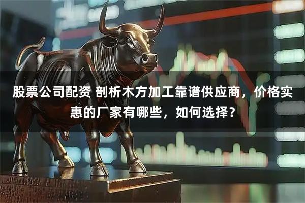 股票公司配资 剖析木方加工靠谱供应商，价格实惠的厂家有哪些，如何选择？