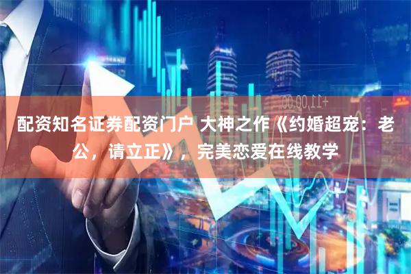 配资知名证券配资门户 大神之作《约婚超宠：老公，请立正》，完美恋爱在线教学