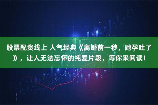 股票配资线上 人气经典《离婚前一秒，她孕吐了》，让人无法忘怀的纯爱片段，等你来阅读！