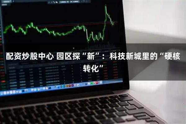 配资炒股中心 园区探“新”：科技新城里的“硬核转化”