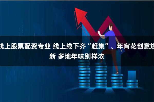 线上股票配资专业 线上线下齐“赶集”、年宵花创意焕新 多地年味别样浓