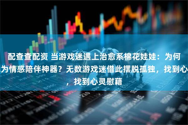 配查查配资 当游戏迷遇上治愈系棉花娃娃：为何它能成为情感陪伴神器？无数游戏迷借此摆脱孤独，找到心灵慰藉