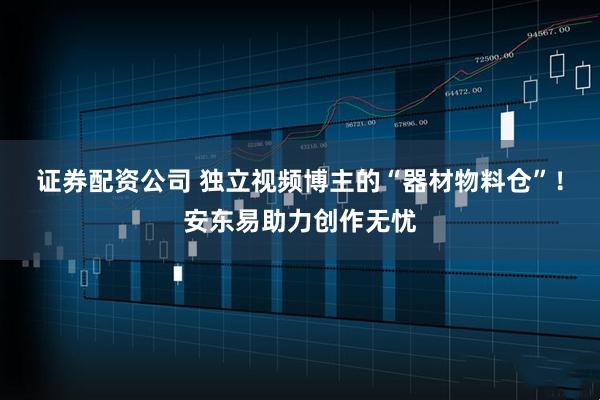 证券配资公司 独立视频博主的“器材物料仓”！安东易助力创作无忧