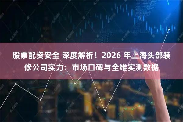 股票配资安全 深度解析！2026 年上海头部装修公司实力：市场口碑与全维实测数据