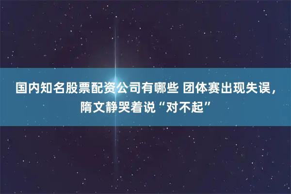 国内知名股票配资公司有哪些 团体赛出现失误，隋文静哭着说“对不起”
