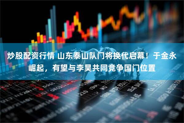 炒股配资行情 山东泰山队门将换代启幕！于金永崛起，有望与李昊共同竞争国门位置