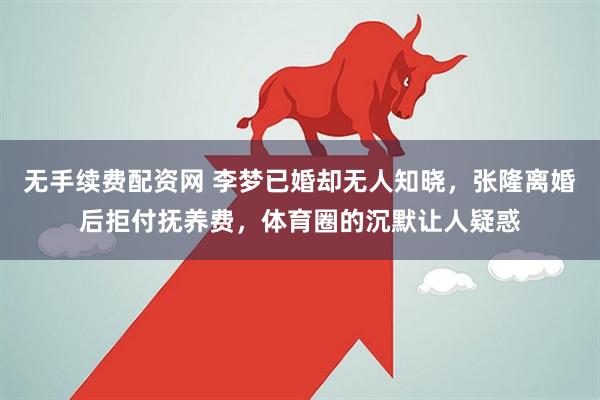 无手续费配资网 李梦已婚却无人知晓，张隆离婚后拒付抚养费，体育圈的沉默让人疑惑