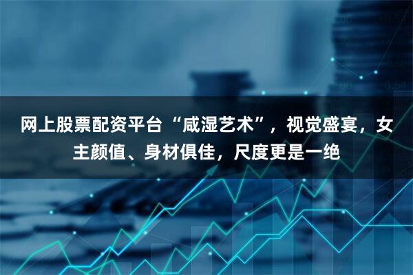 网上股票配资平台 “咸湿艺术”，视觉盛宴，女主颜值、身材俱佳，尺度更是一绝