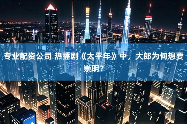 专业配资公司 热播剧《太平年》中，大郎为何想要崇明？