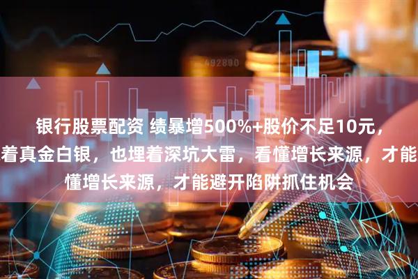 银行股票配资 绩暴增500%+股价不足10元，这波年报行情里藏着真金白银，也埋着深坑大雷，看懂增长来源，才能避开陷阱抓住机会