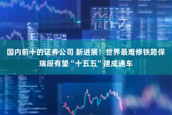 国内前十的证券公司 新进展！世界最难修铁路保瑞段有望“十五五”建成通车