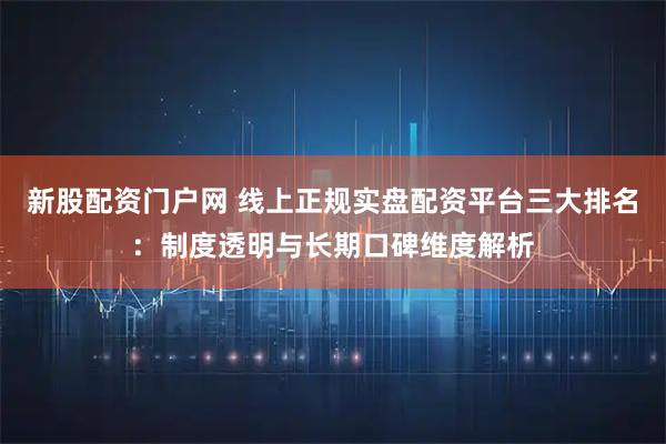 新股配资门户网 线上正规实盘配资平台三大排名：制度透明与长期口碑维度解析
