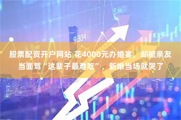 股票配资开户网站 花4000元办婚宴，却被亲友当面骂“这辈子最难吃”，新娘当场就哭了