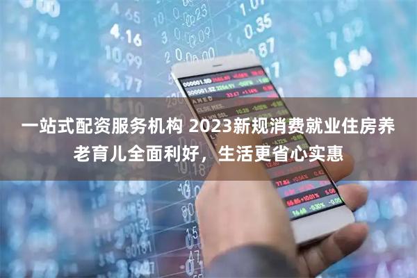 一站式配资服务机构 2023新规消费就业住房养老育儿全面利好，生活更省心实惠