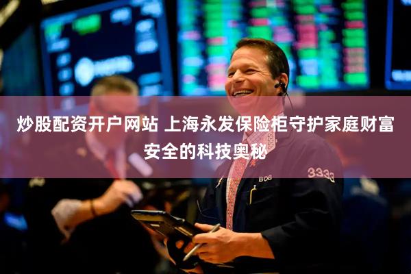 炒股配资开户网站 上海永发保险柜守护家庭财富安全的科技奥秘