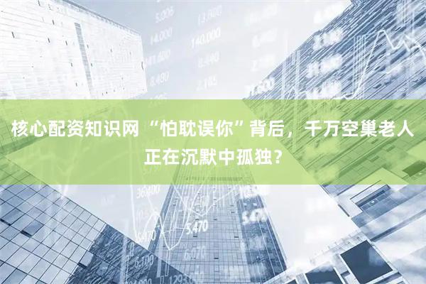 核心配资知识网 “怕耽误你”背后，千万空巢老人正在沉默中孤独？