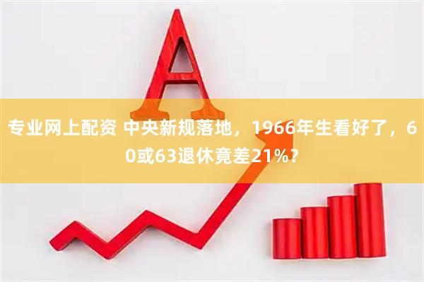 专业网上配资 中央新规落地，1966年生看好了，60或63退休竟差21%？