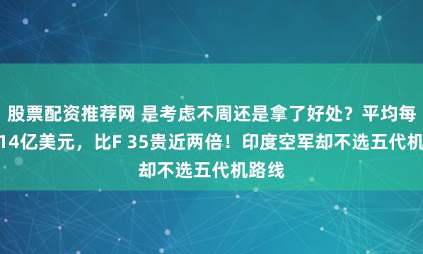 股票配资推荐网 是考虑不周还是拿了好处？平均每架3.14亿美元，比F 35贵近两倍！印度空军却不选五代机路线