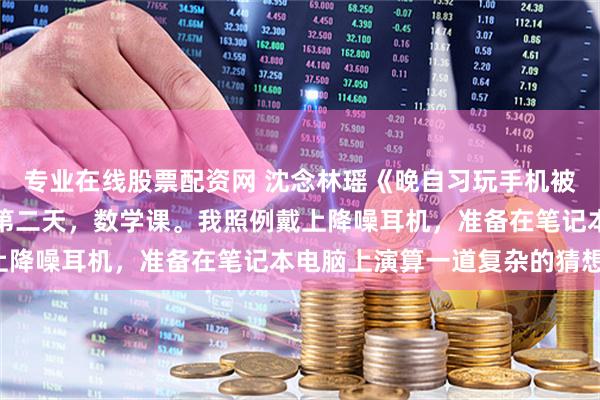 专业在线股票配资网 沈念林瑶《晚自习玩手机被开除后，他们悔疯了》第二天，数学课。我照例戴上降噪耳机，准备在笔记本电脑上演算一道复杂的猜想。