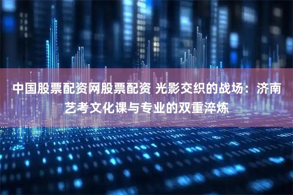 中国股票配资网股票配资 光影交织的战场：济南艺考文化课与专业的双重淬炼