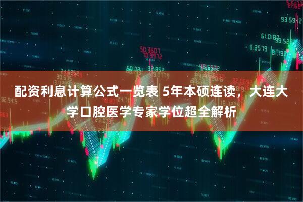 配资利息计算公式一览表 5年本硕连读，大连大学口腔医学专家学位超全解析
