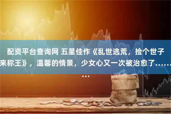 配资平台查询网 五星佳作《乱世逃荒，捡个世子来称王》，温馨的情景，少女心又一次被治愈了……