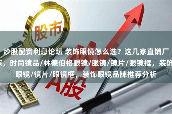 炒股配资利息论坛 装饰眼镜怎么选？这几家直销厂家2026年备受青睐，时尚镜品/林德伯格眼镜/眼镜/镜片/眼镜框，装饰眼镜品牌推荐分析
