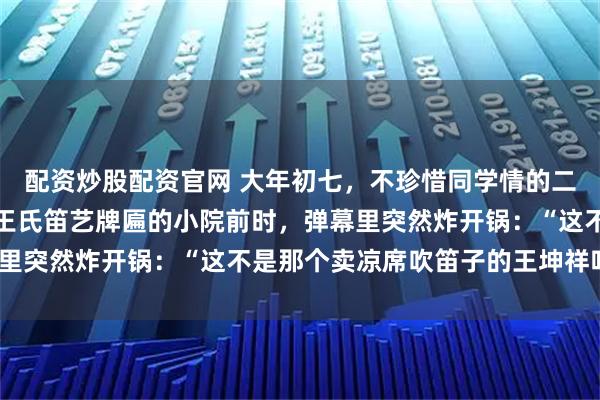 配资炒股配资官网 大年初七，不珍惜同学情的二饼没有从盘锦直接返回王氏笛艺牌匾的小院前时，弹幕里突然炸开锅：“这不是那个卖凉席吹笛子的王坤祥吗？”