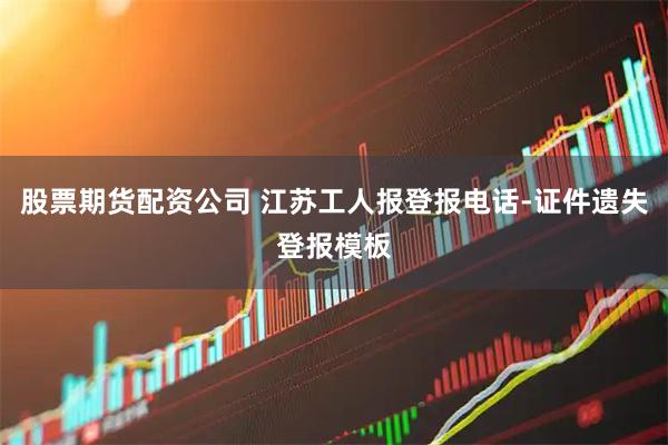 股票期货配资公司 江苏工人报登报电话-证件遗失登报模板