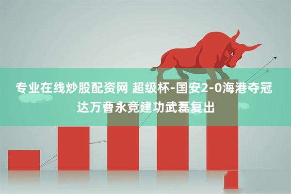 专业在线炒股配资网 超级杯-国安2-0海港夺冠 达万曹永竞建功武磊复出