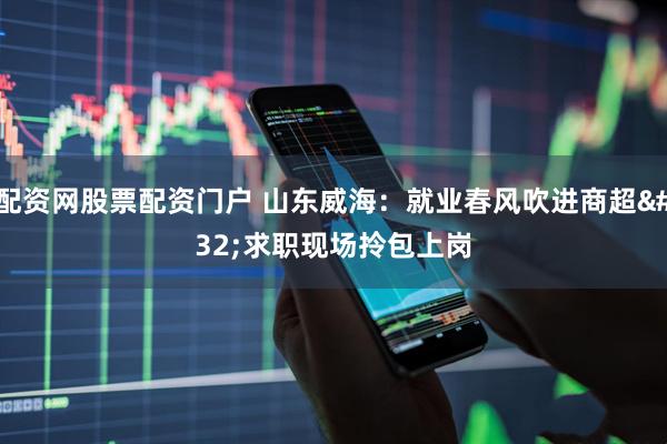 配资网股票配资门户 山东威海：就业春风吹进商超 求职现场拎包上岗