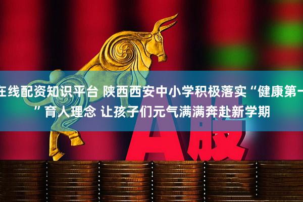 在线配资知识平台 陕西西安中小学积极落实“健康第一”育人理念 让孩子们元气满满奔赴新学期