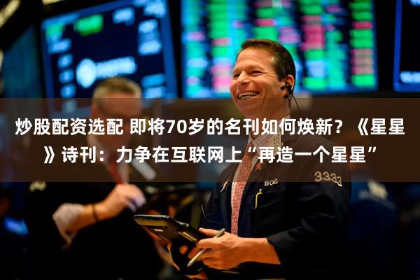 炒股配资选配 即将70岁的名刊如何焕新？《星星》诗刊：力争在互联网上“再造一个星星”