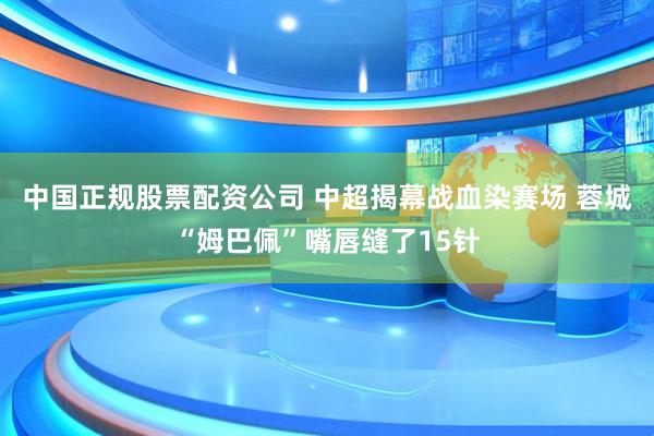 中国正规股票配资公司 中超揭幕战血染赛场 蓉城“姆巴佩”嘴唇缝了15针