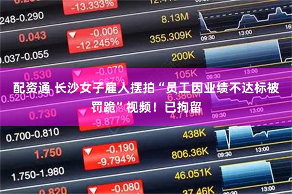 配资通 长沙女子雇人摆拍“员工因业绩不达标被罚跪”视频！已拘留