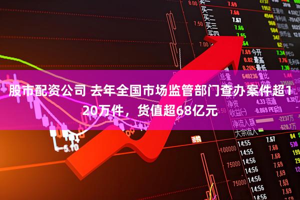 股市配资公司 去年全国市场监管部门查办案件超120万件，货值超68亿元