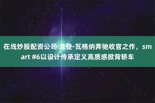 在线炒股配资公司 戈登·瓦格纳奔驰收官之作，smart #6以设计传承定义高质感掀背轿车
